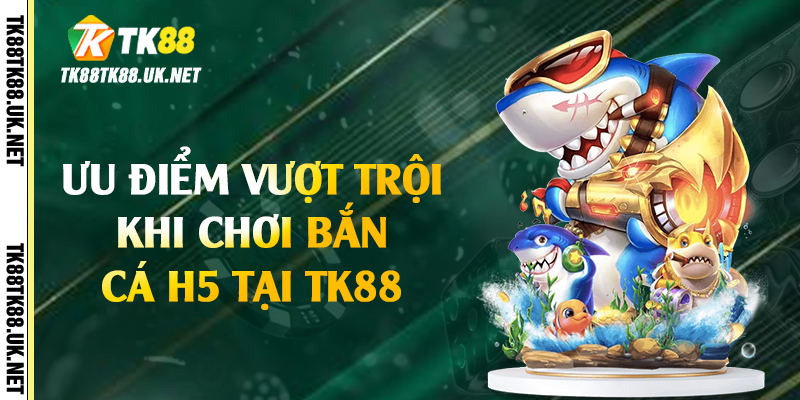 Bắn Cá H5 - Trải Nghiệm Giải Trí Hấp Dẫn Tại TK88 4 Ưu điểm vượt trội khi chơi bắn cá H5 tại TK88